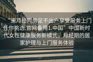 “來(lái)月經(jīng)同房足不出戶(hù)享受服務(wù)上門(mén)任你挑選.官網(wǎng)備用1.中國”中國新時(shí)代女性健康服務(wù)新模式，月經(jīng)期的居家護理與上門(mén)服務(wù)體驗