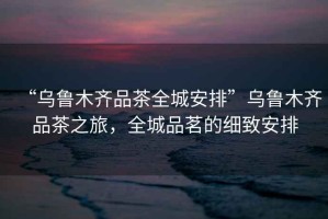“烏魯木齊品茶全城安排”烏魯木齊品茶之旅，全城品茗的細致安排