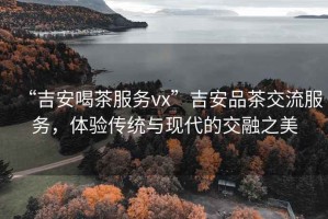 “吉安喝茶服務(wù)vx”吉安品茶交流服務(wù)，體驗傳統與現代的交融之美