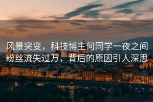風(fēng)景突變，科技博主何同學(xué)一夜之間粉絲流失過(guò)萬(wàn)，背后的原因引人深思