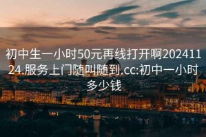 初中生一小時(shí)50元再線(xiàn)打開(kāi)啊20241124.服務(wù)上門(mén)隨叫隨到.cc:初中一小時(shí)多少錢(qián)