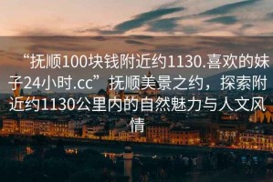 “撫順100塊錢(qián)附近約1130.喜歡的妹子24小時(shí).cc”撫順美景之約，探索附近約1130公里內的自然魅力與人文風(fēng)情