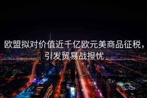 歐盟擬對價(jià)值近千億歐元美商品征稅，引發(fā)貿易戰擔憂(yōu)