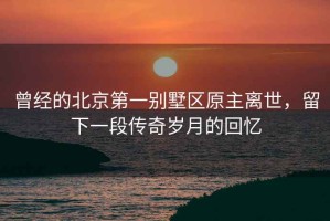 曾經(jīng)的北京第一別墅區原主離世，留下一段傳奇歲月的回憶