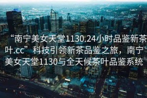 “南寧美女天堂1130.24小時(shí)品鑒新茶葉.cc”科技引領(lǐng)新茶品鑒之旅，南寧美女天堂1130與全天候茶葉品鑒系統