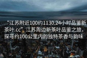 “江蘇附近100約1130.24小時(shí)品鑒新茶葉.cc”江蘇周邊新茶葉品鑒之旅，探尋約100公里內的獨特茶香與韻味