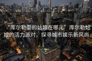 “庫爾勒耍的姑娘在哪兒”庫爾勒姑娘的活力派對，探尋城市娛樂(lè )新風(fēng)尚