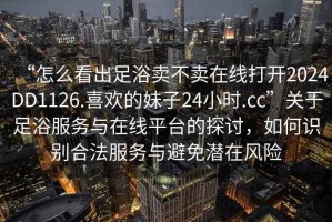 “怎么看出足浴賣(mài)不賣(mài)在線(xiàn)打開(kāi)2024DD1126.喜歡的妹子24小時(shí).cc”關(guān)于足浴服務(wù)與在線(xiàn)平臺的探討，如何識別合法服務(wù)與避免潛在風(fēng)險