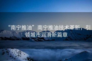 “南寧推油”南寧推油技術(shù)革新，引領(lǐng)城市潤滑新篇章