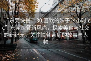 “東莞快餐1130.喜歡的妹子24小時(shí).cc”東莞快餐新風(fēng)尚，探索美食與社交的新紀元，關(guān)注快餐背后的故事與人物