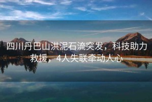 四川丹巴山洪泥石流突發(fā)，科技助力救援，4人失聯(lián)牽動(dòng)人心