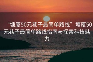 “塘廈50元巷子最簡(jiǎn)單路線(xiàn)”塘廈50元巷子最簡(jiǎn)單路線(xiàn)指南與探索科技魅力