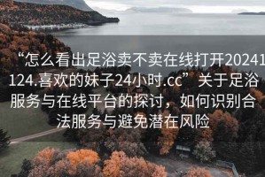 “怎么看出足浴賣(mài)不賣(mài)在線(xiàn)打開(kāi)20241124.喜歡的妹子24小時(shí).cc”關(guān)于足浴服務(wù)與在線(xiàn)平臺的探討，如何識別合法服務(wù)與避免潛在風(fēng)險