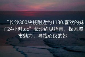 “長(cháng)沙300塊錢(qián)附近約1130.喜歡的妹子24小時(shí).cc”長(cháng)沙約見(jiàn)指南，探索城市魅力，尋找心儀的她