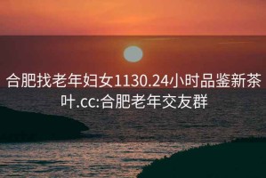 合肥找老年婦女1130.24小時(shí)品鑒新茶葉.cc:合肥老年交友群