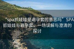 “spa抓娃娃是避孕套的意思嗎”SPA抓娃娃與避孕套，一場(chǎng)誤解與澄清的探討