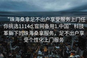 “珠海桑拿足不出戶(hù)享受服務(wù)上門(mén)任你挑選1114d.官網(wǎng)備用1.中國”科技革新下的珠海桑拿服務(wù)，足不出戶(hù)享受個(gè)性化上門(mén)服務(wù)