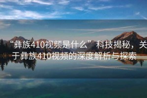 “彝族410視頻是什么”科技揭秘，關(guān)于彝族410視頻的深度解析與探索
