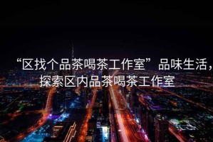 “區找個(gè)品茶喝茶工作室”品味生活，探索區內品茶喝茶工作室