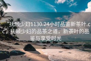 “撫順少婦1130.24小時(shí)品鑒新茶葉.cc”撫順少婦的品茶之道，新茶葉的品鑒與享受時(shí)光