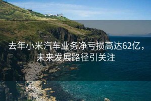 去年小米汽車(chē)業(yè)務(wù)凈虧損高達62億，未來(lái)發(fā)展路徑引關(guān)注