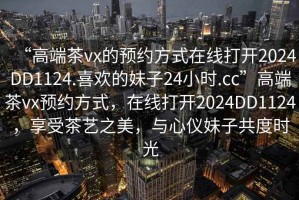 “高端茶vx的預約方式在線(xiàn)打開(kāi)2024DD1124.喜歡的妹子24小時(shí).cc”高端茶vx預約方式，在線(xiàn)打開(kāi)2024DD1124，享受茶藝之美，與心儀妹子共度時(shí)光