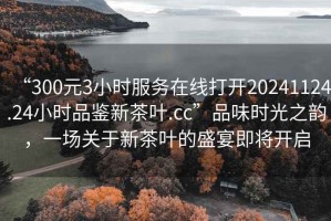 “300元3小時(shí)服務(wù)在線(xiàn)打開(kāi)20241124.24小時(shí)品鑒新茶葉.cc”品味時(shí)光之韻，一場(chǎng)關(guān)于新茶葉的盛宴即將開(kāi)啟