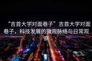 “吉首大學(xué)對面巷子”吉首大學(xué)對面巷子，科技發(fā)展的微觀(guān)脈絡(luò )與日常觀(guān)察