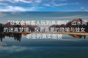 “妓女會(huì )被客人玩到高潮嗎”山水間的迷離夢(mèng)境，探索高潮的隱喻與妓女職業(yè)的真實(shí)面貌