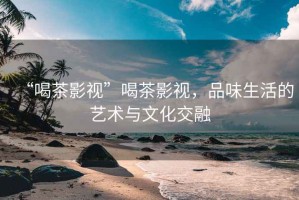 “喝茶影視”喝茶影視，品味生活的藝術(shù)與文化交融