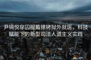 尹錫悅穿囚服戴鐐銬獄外就醫，科技賦能下的新型司法人道主義實(shí)踐