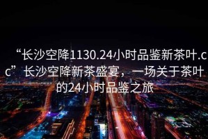 “長(cháng)沙空降1130.24小時(shí)品鑒新茶葉.cc”長(cháng)沙空降新茶盛宴，一場(chǎng)關(guān)于茶葉的24小時(shí)品鑒之旅