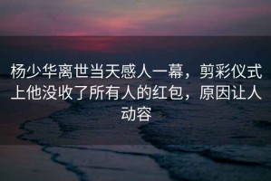 楊少華離世當天感人一幕，剪彩儀式上他沒(méi)收了所有人的紅包，原因讓人動(dòng)容