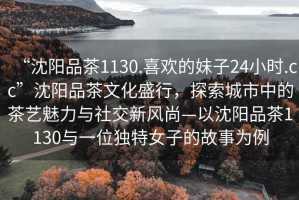 “沈陽(yáng)品茶1130.喜歡的妹子24小時(shí).cc”沈陽(yáng)品茶文化盛行，探索城市中的茶藝魅力與社交新風(fēng)尚—以沈陽(yáng)品茶1130與一位獨特女子的故事為例