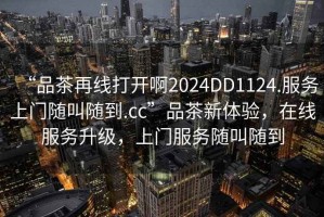“品茶再線(xiàn)打開(kāi)啊2024DD1124.服務(wù)上門(mén)隨叫隨到.cc”品茶新體驗，在線(xiàn)服務(wù)升級，上門(mén)服務(wù)隨叫隨到