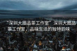 “深圳大圈品茶工作室”深圳大圈品茶工作室，品味生活的獨特韻味