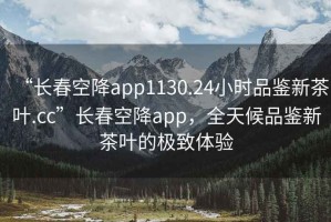 “長(cháng)春空降app1130.24小時(shí)品鑒新茶葉.cc”長(cháng)春空降app，全天候品鑒新茶葉的極致體驗