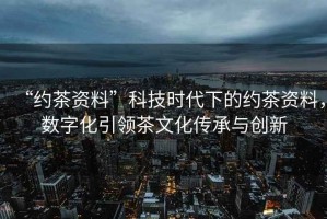 “約茶資料”科技時(shí)代下的約茶資料，數字化引領(lǐng)茶文化傳承與創(chuàng  )新