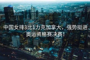 中國女排3比1力克加拿大，強勢挺進(jìn)奧運資格賽決賽！