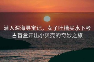 潛入深海尋寶記，女子吐槽買(mǎi)水下考古盲盒開(kāi)出小貝殼的奇妙之旅