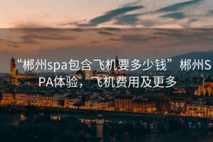 “郴州spa包含飛機要多少錢(qián)”郴州SPA體驗，飛機費用及更多