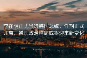 李在明正式當選韓國總統，任期正式開(kāi)啟，韓國政治格局或將迎來(lái)新變化