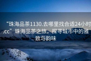 “珠海品茶1130.去哪里找合適24小時(shí).cc”珠海品茶之旅，探尋城市中的雅致與韻味