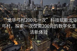 “龍華弓村200元一次”科技賦能龍華弓村，探索一次僅需200元的數字化生活新體驗
