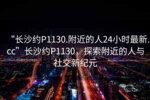 “長(cháng)沙約P1130.附近的人24小時(shí)最新.cc”長(cháng)沙約P1130，探索附近的人與社交新紀元