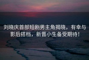 劉曉慶首部短劇男主角揭曉，有幸與影后搭檔，新晉小生備受期待！