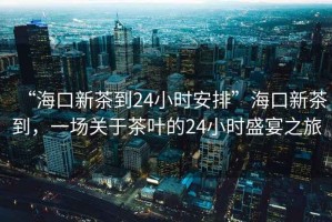 “?？谛虏璧?4小時(shí)安排”?？谛虏璧?，一場(chǎng)關(guān)于茶葉的24小時(shí)盛宴之旅