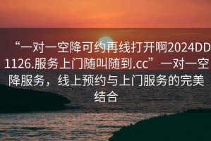 “一對一空降可約再線(xiàn)打開(kāi)啊2024DD1126.服務(wù)上門(mén)隨叫隨到.cc”一對一空降服務(wù)，線(xiàn)上預約與上門(mén)服務(wù)的完美結合