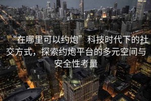 “在哪里可以約炮”科技時(shí)代下的社交方式，探索約炮平臺的多元空間與安全性考量