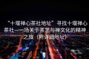 “十堰禪心茶社地址”尋找十堰禪心茶社—一場(chǎng)關(guān)于茶藝與禪文化的精神之旅（附詳細地址）